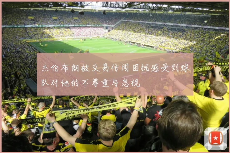 杰伦布朗被交易传闻困扰感受到球队对他的不尊重与忽视