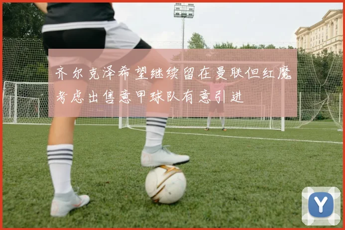 齐尔克泽希望继续留在曼联但红魔考虑出售意甲球队有意引进