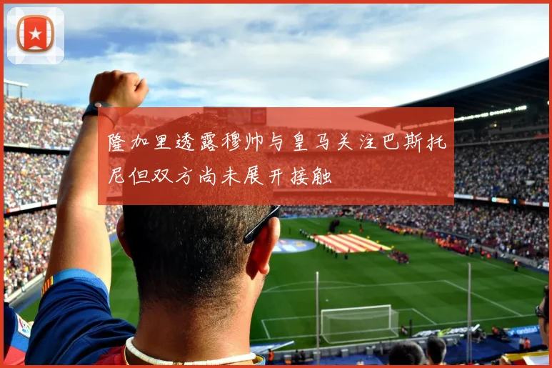 隆加里透露穆帅与皇马关注巴斯托尼但双方尚未展开接触