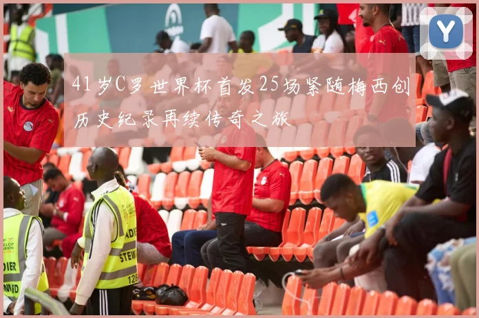 41岁C罗世界杯首发25场紧随梅西创历史纪录再续传奇之旅
