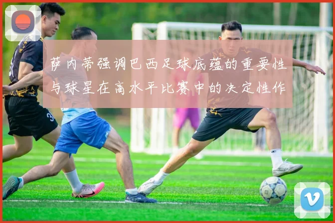 萨内蒂强调巴西足球底蕴的重要性与球星在高水平比赛中的决定性作用
