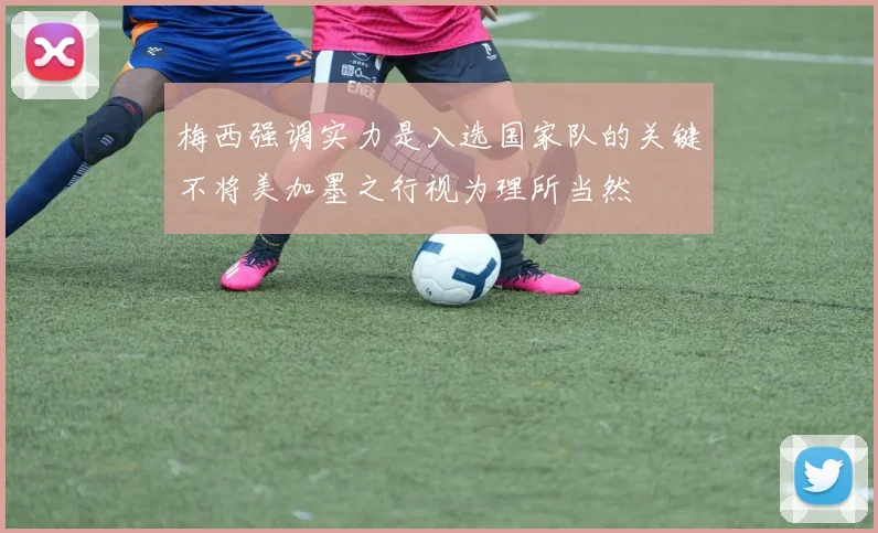 梅西强调实力是入选国家队的关键不将美加墨之行视为理所当然