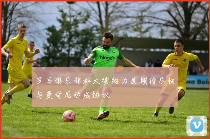 罗马俱乐部加大续约力度期待尽快与曼奇尼达成协议