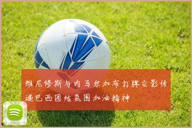 维尼修斯与内马尔加布打牌合影传递巴西团结氛围加油精神